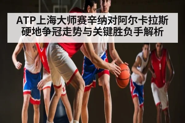 ATP上海大师赛辛纳对阿尔卡拉斯硬地争冠走势与关键胜负手解析